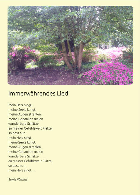 Immerwährendes Lied  Mein Herz singt, meine Seele klingt, meine Augen strahlen, meine Gedanken malen wunderbare Schätze an meiner Gefühlswelt Plätze, so dass nun mein Herz singt,  meine Seele klingt, meine Augen strahlen, meine Gedanken malen wunderbare Schätze an meiner Gefühlswelt Plätze, so dass nun mein Herz singt… Sylvia Hörkens