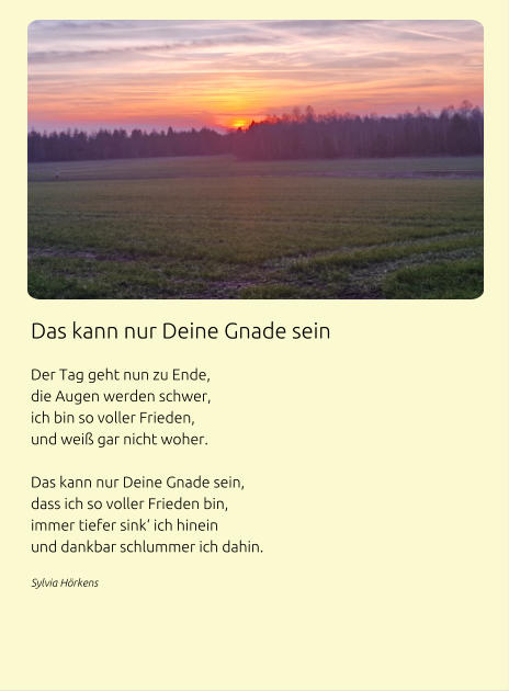 Das kann nur Deine Gnade sein  Der Tag geht nun zu Ende, die Augen werden schwer, ich bin so voller Frieden, und weiß gar nicht woher.  Das kann nur Deine Gnade sein, dass ich so voller Frieden bin, immer tiefer sink‘ ich hinein und dankbar schlummer ich dahin. Sylvia Hörkens